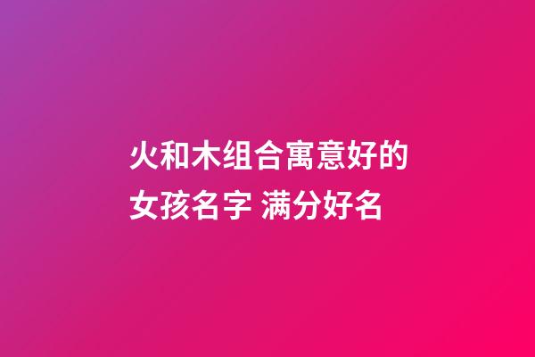 火和木组合寓意好的女孩名字 满分好名